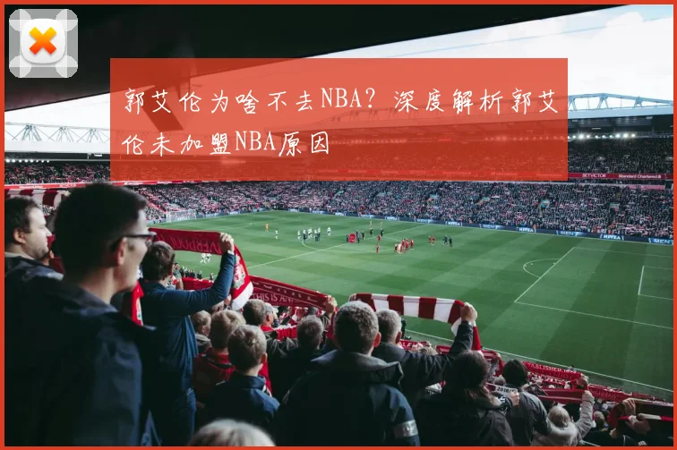 郭艾伦为啥不去NBA？深度解析郭艾伦未加盟NBA原因