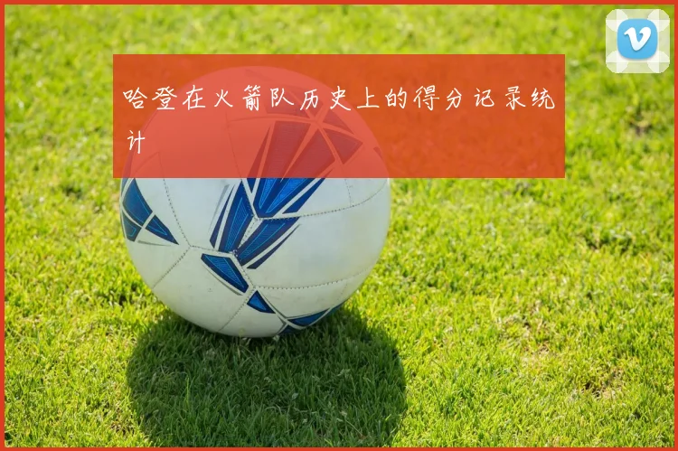 哈登在火箭队历史上的得分记录统计